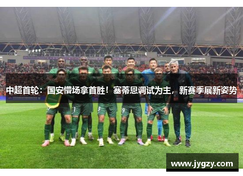 中超首轮：国安懵场拿首胜！塞蒂恩调试为主，新赛季展新姿势